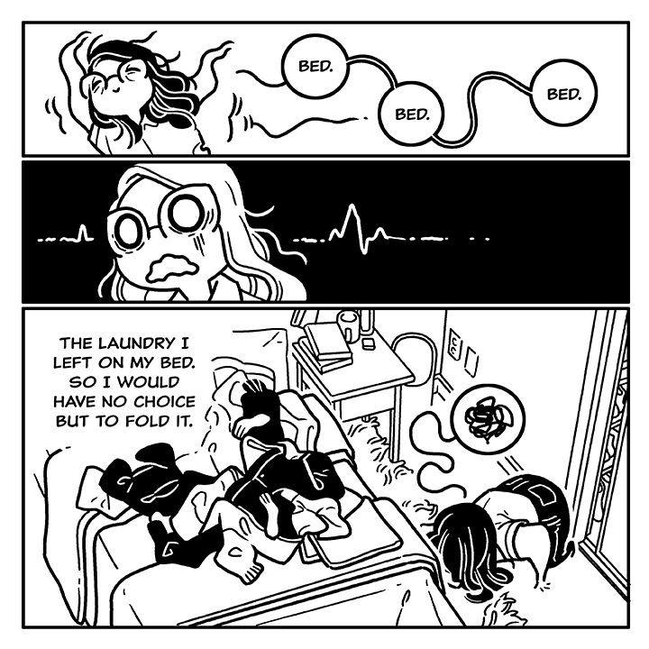 A three panel comic in black and white.

Panel 1: A wibbly wobbly me dances across the page, tiredly chanting 'bed, bed, bed.'

Panel 2: The panel goes dark as the camera closes in on me. A horrible realization has dawned on me.

Panel 3: Text reads 'The laundry I left on my bed. So I would have no choice but to fold it' sitting above a large pile of clothes spread out over my bed. Kneeling in defeat on the floor, to the right of the bed, is a little version of myself. 