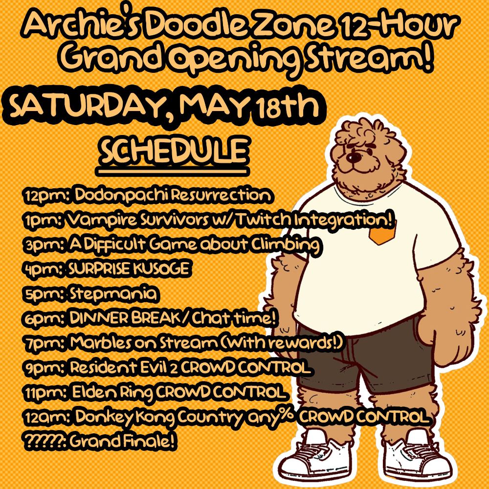 Archie's Doodle Zone 12-hour Grand Opening stream, to be held on Saturday, May 18th. Schedule is as follows: 12PM, Dodonpachi Resurrection. 1pm, Vampire Survivors with Twitch Integration. 3pm, A Difficult Game about Climbing. 4pm, Surprise shitty game. 5pm, Stepmania. 6pm, dinner break. 7pm, Marbles on Stream with rewards. 9pm, Resident Evil 2 Crowd Control. 11pm, Elden Ring Crowd Control. 12am: Donkey Kong Country Crowd Control. Grand finale to follow Donkey Kong Country.