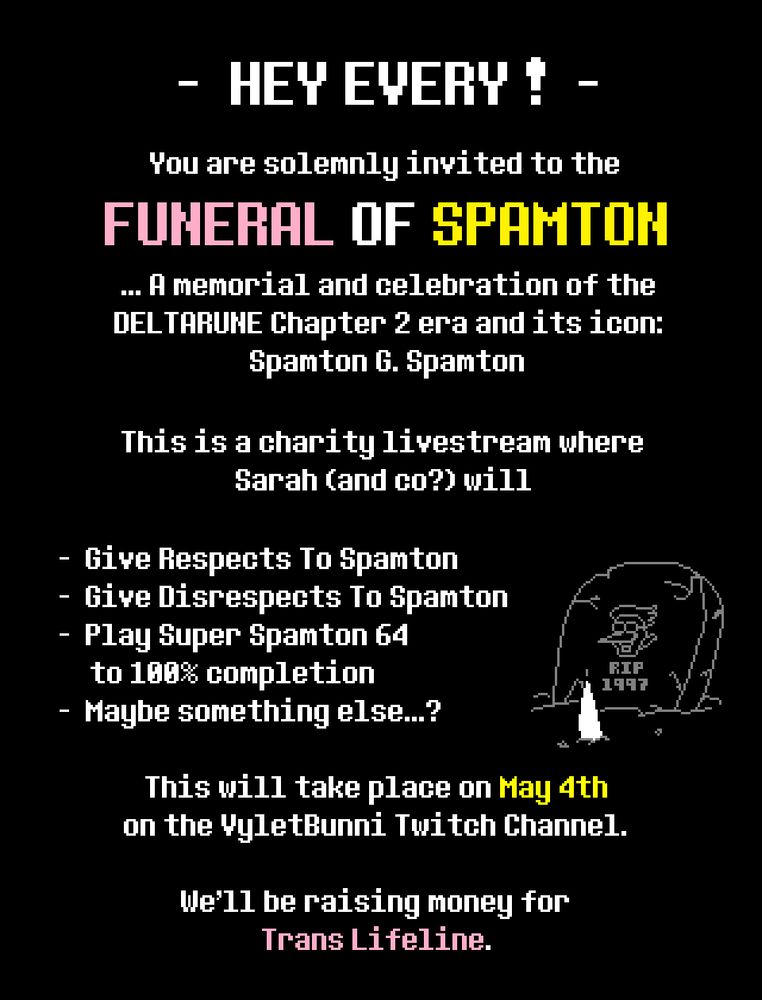HEY EVERY !

You are solemnly invited to the FUNERAL OF SPAMTON... A memorial and celebration of the DELTARUNE Chapter 2 era and its icon: Spamton G. Spamton.

This is a charity livestream where Sarah (and co?) will

- Give Respects to Spamton
- Give Disrespects to SPamton
- Play Super Spamton 64 to 100% completion
- Maybe something else...?

This will take place on May 4th on the VyletBunni Twitch Channel.

We'll be raising money for Trans Lifeline.