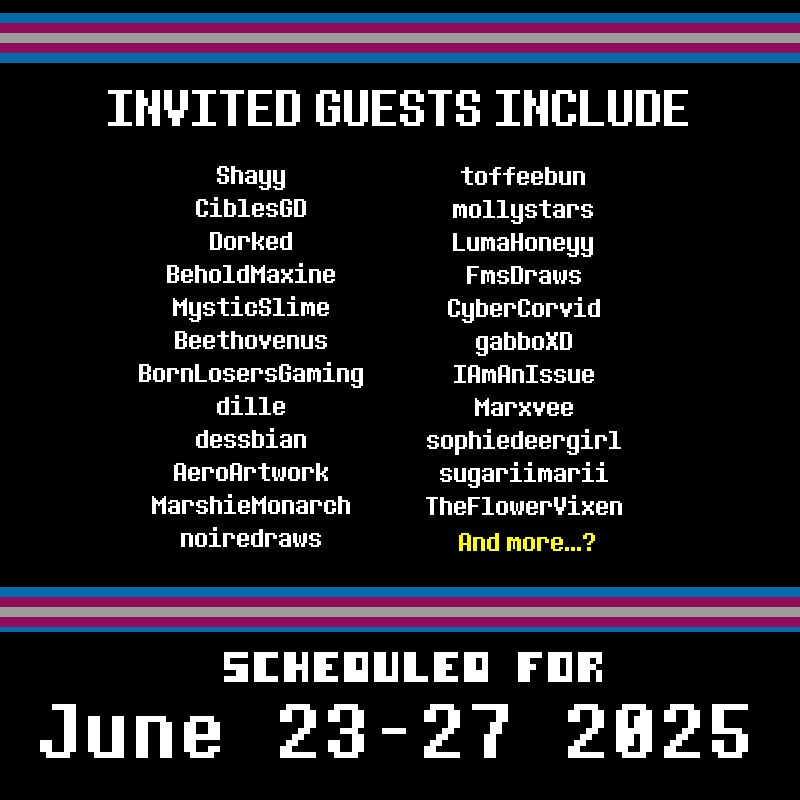 Invited Guests include:

Shayy
CiblesGD
Dorked
BeholdMaxine
MysticSlime
Beethovenus
BornLosersGaming
dille
dessbian
AeroArtwork
MarshieMonarch
noiredraws
toffeebun
mollystars
LumaHoneyy
FmsDraws
CyberCorvid
gabboXD
IAmAnIssue
Marxvee
sophiedeergirl
sugariimarii
TheFlowerVixen
And more...?

Scheduled for June 23-27, 2025
