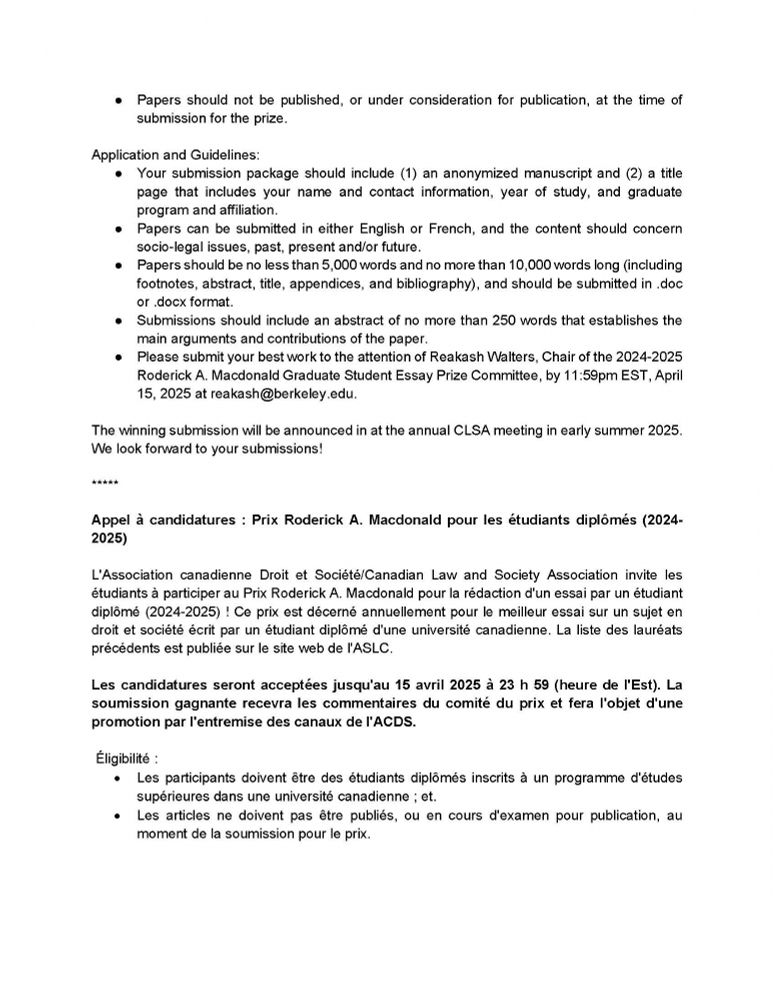 Papers should not be published, or under consideration for publication, at the time of submission for the prize.
Application and Guidelines:
• Your submission package should include (1) an anonymized manuscript and (2) a title
page that includes your name and contact information, year of study, and graduate program and affiliation.
• Papers can be submitted in either English or French, and the content should concern
socio-legal issues, past, present and/or future.
Papers should be no less than 5,000 words and no more than 10,000 words long (including
footnotes, abstract, title, appendices, and bibliography), and should be submitted in .doc
or .docx format.
•
Submissions should include an abstract of no more than 250 words that establishes the main arguments and contributions of the paper.
•
Please submit your best work to the attention of Reakash Walters, Chair of the 2024-2025
Roderick A. Macdonald Graduate Student Essay Prize Committee, by 11:59pm EST, April
15, 2025 at reakash@berkeley.edu.
The winning submission will be announced in at the annual CLSA meeting in early summer 2025.
We look forward to your submissions!
*****
Appel à candidatures : Prix Roderick A. Macdonald pour les étudiants diplômés (2024-2025)

Ce prix est décerné annuellement pour le meilleur essai sur un suiet en droit et société écrit par un étudiant diplômé d'une université canadienne. La liste des lauréats précédents est publiée sur le site web de l'ASLC.
Les candidatures seront acceptées jusqu'au 15 avril 2025 à 23 h 59 (heure de l'Est). La soumission gagnante recevra les commentaires du comité du prix et fera l'objet d'une promotion par l'entremise des canaux de l'ACDS.
Eligibilité :
• Les participants doivent être des étudiants diplômés inscrits à un programme d'études
supérieures dans une université canadienne; et.
• Les articles ne doivent pas être publiés, ou en cours d'examen pour publication, au
moment de la soumission pour le prix.