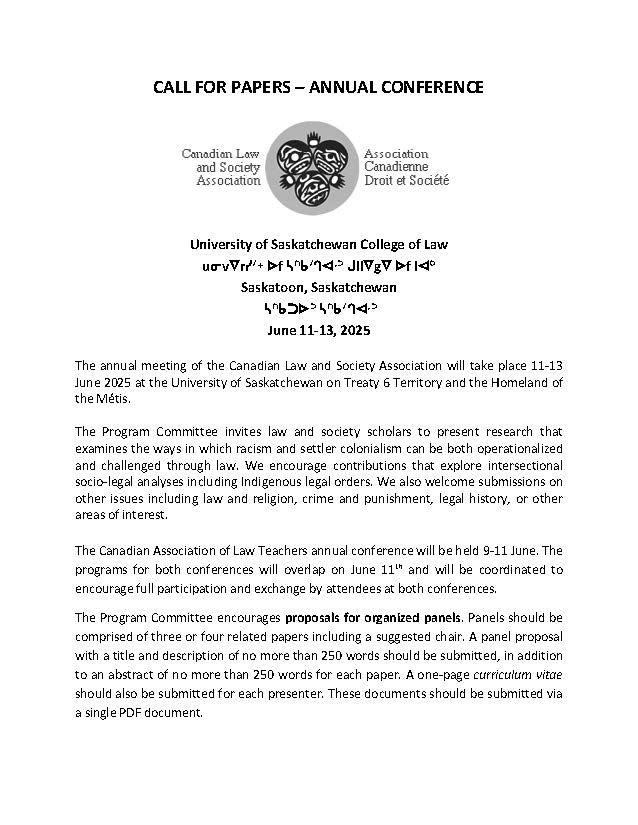 ALL FOR PAPERS – ANNUAL CONFERENCE 
 
University of Saskatchewan College of Law
uᓂvᐁrᓯᐟᕀ ᐅf ᓴᐢᑲᐟᒉᐊᐧᐣ ᒍllᐁgᐁ ᐅf lᐊᐤ
Saskatoon, Saskatchewan
 ᓴᐢᑲᑐᐅᐣ ᓴᐢᑲᐟᒉᐊᐧᐣ
June 11-13, 2025

The annual meeting of the Canadian Law and Society Association will take place 11-13 June 2025 at the University of Saskatchewan on Treaty 6 Territory and the Homeland of the Métis. 
 
The Program Committee invites law and society scholars to present research that examines the ways in which racism and settler colonialism can be both operationalized and challenged through law. We encourage contributions that explore intersectional socio-legal analyses including Indigenous legal orders. We also welcome submissions on other issues including law and religion, crime and punishment, legal history, or other areas of interest. 
 
The Canadian Association of Law Teachers annual conference will be held 9-11 June. The programs for both conferences will overlap on June 11th and will be coordinated to encourage full participation and exchange by attendees at both conferences. 
The Program Committee encourages proposals for organized panels. Panels should be comprised of three or four related papers including a suggested chair. A panel proposal with a title and description of no more than 250 words should be submitted, in addition to an abstract of no more than 250 words for each paper. A one-page curriculum vitae should also be submitted for each presenter. These documents should be submitted via a single PDF document. 

