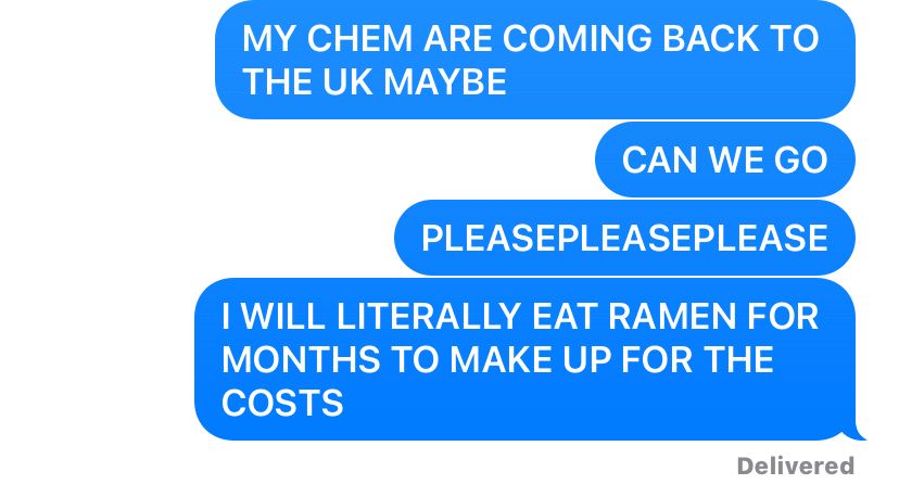 Kofi’s texts to Boyf. They read:

MY CHEM ARE COMING BACK TO THE UK MAYBE 

CAN WE GO
PLEASEPLEASEPLEASE

I WILL LITERALLY EAT RAMEN FOR MONTHS TO MAKEUP FOR THE COSTS