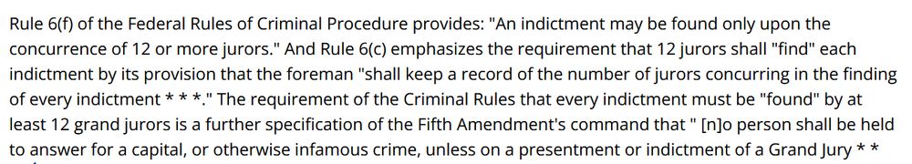 Rule 6(f) of the Federal Rules of Criminal Procedure provides: "An indictment may be found only upon the concurrence of 12 or more jurors." And Rule 6(c) emphasizes the requirement that 12 jurors shall "find" each indictment by its provision that the foreman "shall keep a record of the number of jurors concurring in the finding of every indictment * * *." The requirement of the Criminal Rules that every indictment must be "found" by at least 12 grand jurors is a further specification of the Fifth Amendment's command that " [n]o person shall be held to answer for a capital, or otherwise infamous crime, unless on a presentment or indictment of a Grand Jury.