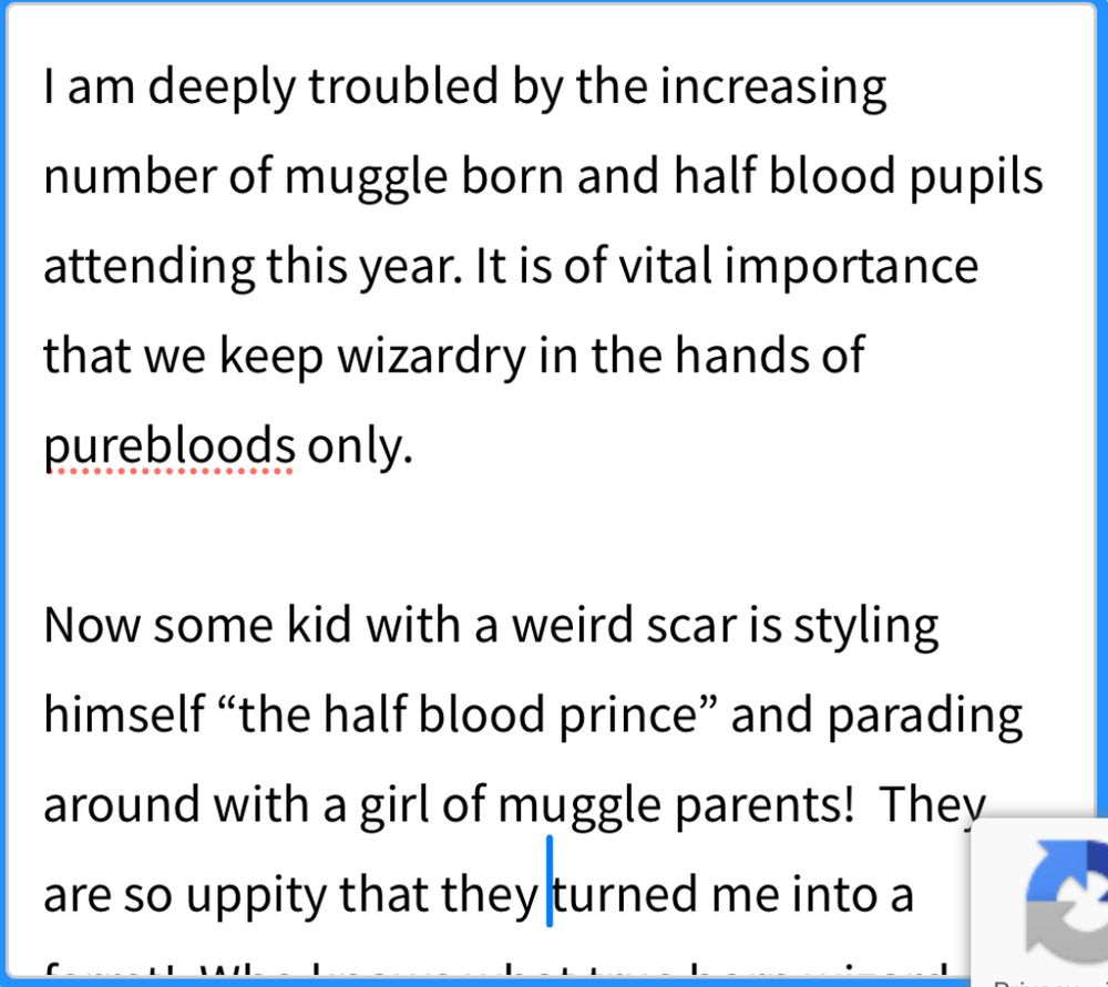 I am deeply troubled by the increasing number of muggle born and half blood pupils attending this year. It is of vital importance that we keep wizardry in the hands of purebloods only. 

Now some kid with a weird scar is styling himself “the half blood prince” and parading around with a girl of muggle parents!  They are so uppity that they turned me into a ferret!  Who knows what true born wizard children were skipped over in favor of this DEI nonsense!  It must stop!

I hope you will act swiftly to make Hogowarts great again!  