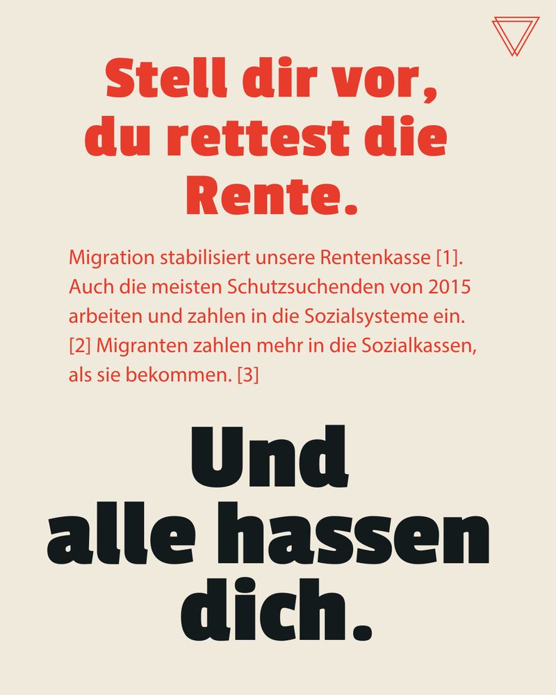 Stell dir vor, du rettest die Rente. 
 
Migration stabilisiert unsere Rentenkasse [1]. Auch die meisten Schutzsuchenden von 2015 arbeiten und zahlen in die Sozialsysteme ein. [2] Migranten zahlen mehr in die Sozialkassen, als sie bekommen. [3]


Und alle hassen dich. 
