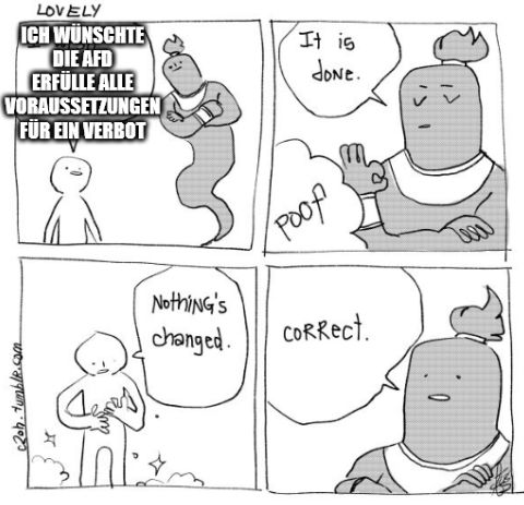 Vier Panel Comic in schlichter Schwarz-Grau-Optik:

Ein kleiner, schematisch gezeichneter Mensch steht links, die Arme locker am Körper. Daneben in großer, weiß umrandeter Schrift:
„Ich wünschte, die AfD erfülle alle Voraussetzungen für ein Verbot.“

Ein großer Lampen-Dschinn mit verschränkten Armen erscheint rechts, die Augen geschlossen. Er hebt die Hand zum OK-Zeichen und sagt in einer Sprechblase:
„It is done.“
Unten kleine „poof“-Wolke.

Der Mensch schaut skeptisch auf seine Hände, umgeben von kleinen Funkel-Sternchen, und sagt in einer Sprechblase:
„Nothing’s changed.“

Der Dschinn antwortet knapp in einer Sprechblase:
„Correct.“

(Unten jeweils die Signatur „lovely“ und „2014–tumblr.com“.)