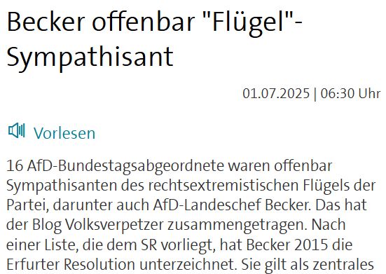 Becker offenbar "Flügel"-Sympathisant
 01.07.2025 | 06:30 Uhr
Vorlesen
16 AfD-Bundestagsabgeordnete waren offenbar Sympathisanten des rechtsextremistischen Flügels der Partei, darunter auch AfD-Landeschef Becker. Das hat der Blog Volksverpetzer zusammengetragen. Nach einer Liste, die dem SR vorliegt, hat Becker 2015 die Erfurter Resolution unterzeichnet. Sie gilt als zentrales Gründungsdokument des Flügel. Auf SRAnfrage äußerte er sich nicht dazu. 2020 hatte das Bundesamt für Verfassungsschutz den Flügel um Thüringens AfD-Chef Höcke als rechtsextrem eingestuft. Er richte sich gegen die freiheitlich-demokratische Grundordnung. SAARTEXT vom 01.07.2025

