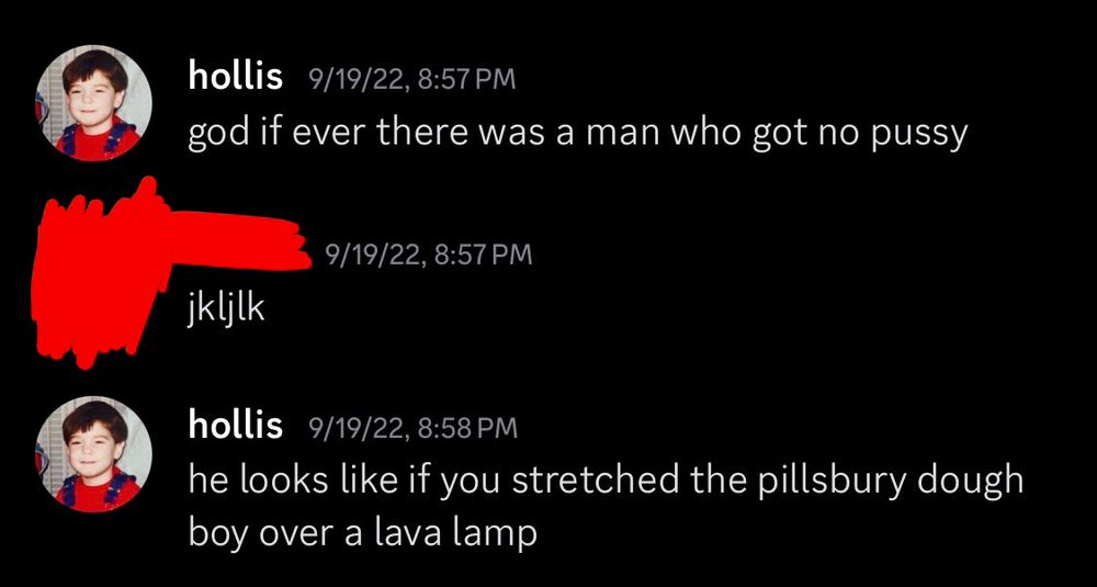 screenshot of a discord exchange

hollis 9/19/22, 8:57pm
god if ever there was a man who got no pussy

[redacted] 9/19/22, 8:57pm
jkljlk

hollis 9/19/22, 8:58pm
he looks like if you stretched the pillsbury dough boy over a lava lamp