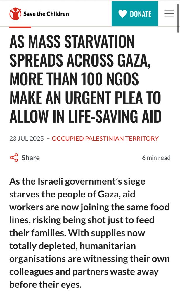 Press release from Save the Children: AS MASS STARVATION SPREADS ACROSS GAZA, MORE THAN 100 NGOS MAKE AN URGENT PLEA TO ALLOW IN LIFE-SAVING AID 

As the Israeli government’s siege starves the people of Gaza, aid workers are now joining the same food lines, risking being shot just to feed their families. With supplies now totally depleted, humanitarian organisations are witnessing their own colleagues and partners waste away before their eyes."