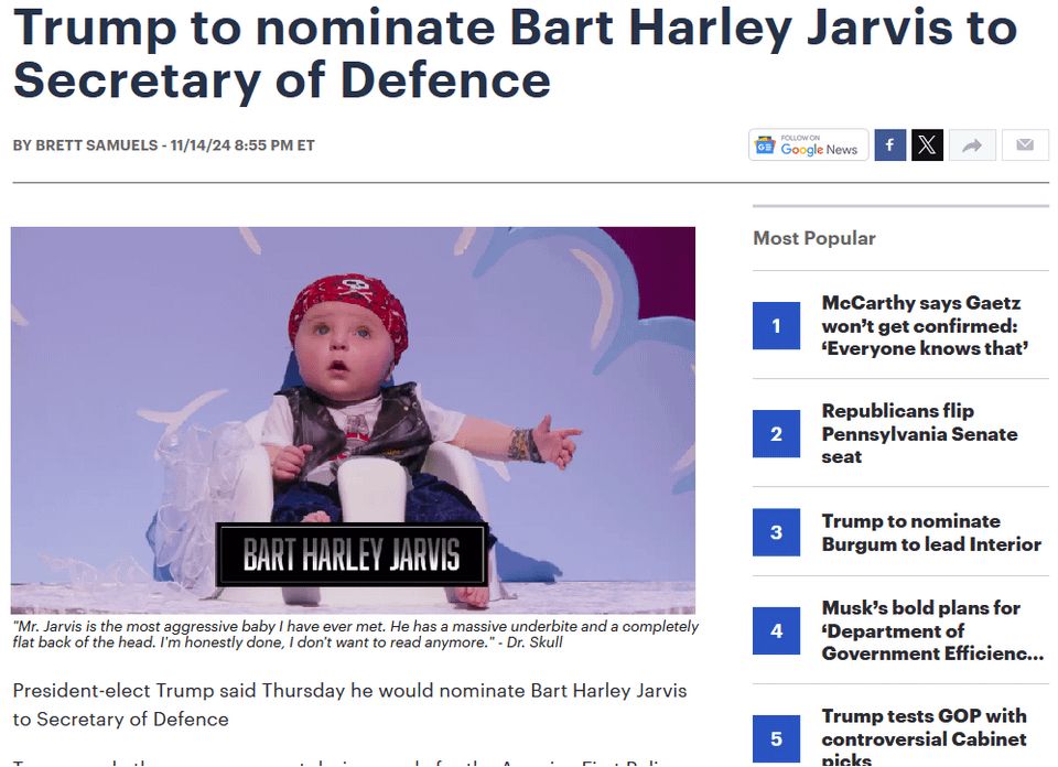 A photo-shopped image of a news article. Headline reads: Trump to nominate Bart Harley Jarvis to Secretary of Defense. 

The accompanying image is a pudgy-faced baby in a high chair wearing a leather jacket, blue jeans, and a red bandana tied across his head. The image caption reads: Mr. Jarvis is the most aggressive baby I have ever met. He has a massive underbite as a completely flat back of the head. I’m honestly done, I don’t want to read anymore. Attributed to Dr. Skull.

The first sentence of the article is visible and reads: President-elect Trump said Thursday he would nominate Bart Harley Jarvis to Secretary of Defense.

This is a reference to the show “I Think You Should Leave with Tim Robinson,” in which Bart Harley Jarvis is the bad boy and most hated contestant in the “Baby of the Year” competition.