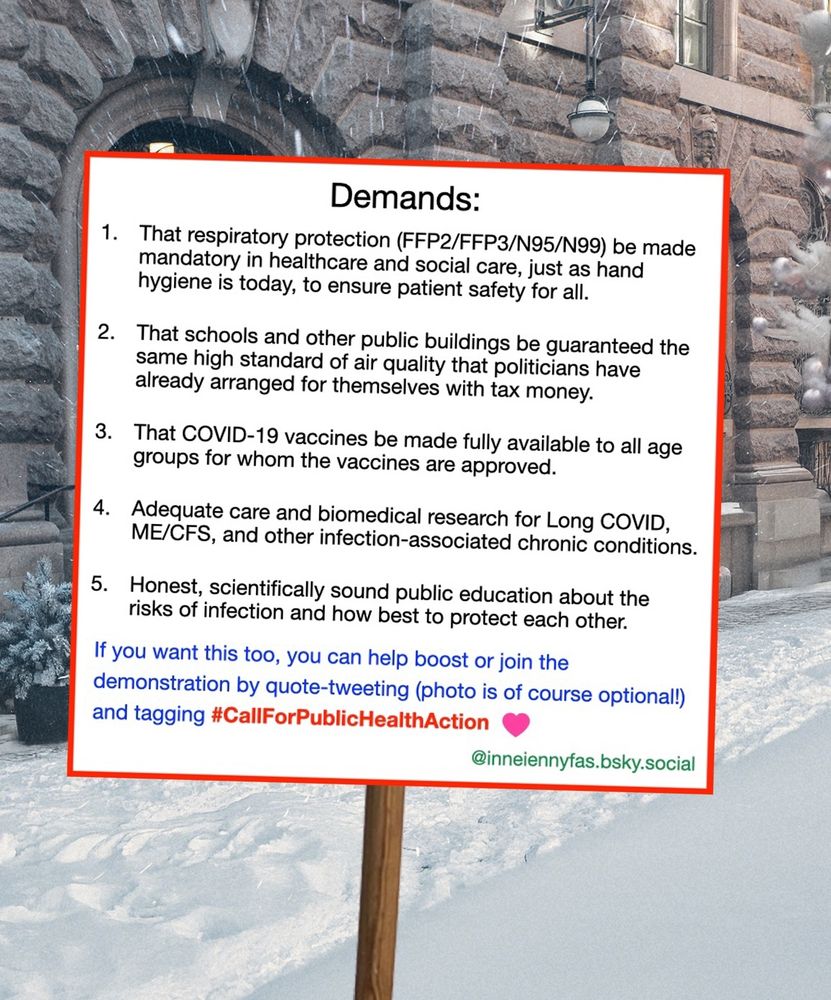 Demands:

1) That respiratory protection (FFP2/FFP3/N95/N99) be made mandatory in healthcare and social care, just as hand hygiene is today, to ensure patient safety for all.

2) That schools and other public buildings are guaranteed the same high standard of air quality that members of parliament have arranged for themselves with tax money.

3) That COVID-19 vaccines be made fully available to all age groups for whom the vaccines are approved.

4) Adequate care and biomedical research for Long COVID, ME/CFS, and other infection-associated chronic conditions.

5) Honest, scientifically sound public education about the risks of infection and how best to protect each other.

If you want this too, you can help boost or join the demonstration by quote-tweeting (photo is of course optional!) and tagging #CallForPublicHealthAction

@inneiennyfas.bsky.social