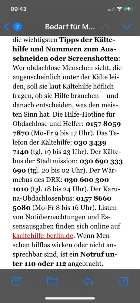 Wer obdachlose Menschen sieht, die augenscheinlich unter der Kälte leiden, soll sie laut Kältehilfe höflich fragen, ob sie Hilfe brauchen – und danach entscheiden, was den meisten Sinn hat. Die Hilfe-Hotline für Obdachlose und Helfer: 0157 8059 7870 (Mo-Fr 9 bis 17 Uhr). Das Telefon der Kältehilfe: 030 3439 7140 (tgl. 19 bis 23 Uhr). Der Kältebus der Stadtmission: 030 690 333 690 (tgl. 20 bis 02 Uhr). Der Wärmebus des DRK: 030 600 300 1010 (tgl. 18 bis 24 Uhr). Der Karuna-Obdachlosenbus: 0157 8660 5080 (Mo-Fr 8 bis 16 Uhr). Listen von Notübernachtungen und Essensausgaben finden sich online auf kaeltehilfe-berlin.de. Wenn Menschen hilflos wirken oder nicht ansprechbar sind, ist ein Notruf unter 110 oder 112 angebracht.
