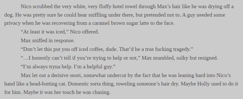 EXCERPT:
	Nico scrubbed the very white, very fluffy hotel towel through Max’s hair like he was drying off a dog. He was pretty sure he could hear sniffling under there, but pretended not to. A guy needed some privacy when he was recovering from a caramel brown sugar latte to the face. 
	“At least it was iced,” Nico offered. 
	Max sniffed in response. 
	“Don’t let this put you off iced coffee, dude. That’d be a true fucking tragedy.” 
	“…I honestly can’t tell if you’re trying to help or not,” Max mumbled, sulky but resigned. 
	“I’m always tryna help. I’m a helpful guy.”
	Max let out a derisive snort, somewhat undercut by the fact that he was leaning hard into Nico’s hand like a head-butting cat. Domestic sorta thing, toweling someone’s hair dry. Maybe Holly used to do it for him. Maybe it was her touch he was chasing.