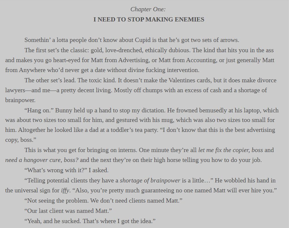 Chapter One: 
I NEED TO STOP MAKING ENEMIES

	Somethin’ a lotta people don’t know about Cupid is that he’s got two sets of arrows.
	The first set’s the classic: gold, love-drenched, ethically dubious. The kind that hits you in the ass and makes you go heart-eyed for Matt from Advertising, or Matt from Accounting, or just generally Matt from Anywhere who’d never get a date without divine fucking intervention.
	The other set’s lead. The toxic kind. It doesn’t make the Valentines cards, but it does make divorce lawyers—and me—a pretty decent living. Mostly off chumps with an excess of cash and a shortage of brainpower.
	“Hang on.” Bunny held up a hand to stop my dictation. He frowned bemusedly at his laptop, which was about two sizes too small for him, and gestured with his mug, which was also two sizes too small for him. Altogether he looked like a dad at a toddler’s tea party. “I don’t know that this is the best advertising copy, boss.” 
	This is what you get for bringing on interns. One minute they’re all let me fix the copier, boss and need a hangover cure, boss? and the next they’re on their high horse telling you how to do your job. 
	“What’s wrong with it?” I asked. 
	“Telling potential clients they have a shortage of brainpower is a little…” He wobbled his hand in the universal sign for iffy. “Also, you’re pretty much guaranteeing no one named Matt will ever hire you.” 
	“Not seeing the problem. We don’t need clients named Matt.” 
	“Our last client was named Matt.” 
	“Yeah, and he sucked. That’s where I got the idea.”