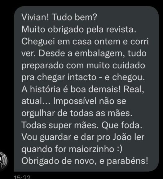 Vivian! Tudo bem?
Muito obrigado pela revista. Cheguei em casa ontem e corri ver. Desde a embalagem, tudo preparado com muito cuidado pra chegar intacto - e chegou. A história é boa demais! Real, atual...Impossível não se orgulhar de todas as mães. Todas super mães. Que foda. Vou guardar e dar pro João ler quando for maiorzinho :) Obrigado de novo, e parabéns! :)