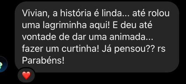 "Vivian, a história é linda...até rolou uma lagriminha aqui! E deu até vontade de dar uma animada...fazer um curtinha! Já pensou?? rs Parabéns!"