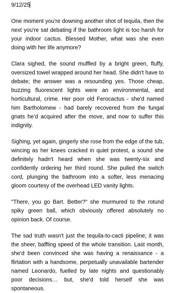White background with black text reading: 
One moment you're downing another shot of tequila, then the next you're sat debating if the bathroom light is too harsh for your indoor cactus. Blessed Mother, what was she even doing with her life anymore?
Clara sighed, the sound muffled by a bright green, fluffy, oversized towel wrapped around her head. She didn't have to debate; the answer was a resounding yes. Those cheap, buzzing fluorescent lights were an environmental, and horticultural, crime. Her poor old Ferocactus - she'd named him Bartholomew - had barely recovered from the fungal gnats he’d acquired after the move, and now to suffer this indignity.
Sighing, yet again, gingerly she rose from the edge of the tub, wincing as her knees cracked in quiet protest, a sound she definitely hadn't heard when she was twenty-six and confidently ordering her third round. She pulled the switch cord, plunging the bathroom into a softer, less menacing gloom courtesy of the overhead LED vanity lights.
"There, you go Bart. Better?" she murmured to the rotund spiky green ball, which obviously offered absolutely no opinion back. Of course. 
The sad truth wasn't just the tequila-to-cacti pipeline; it was the sheer, baffling speed of the whole transition. Last month, she'd been convinced she was having a renaissance - a flirtation with a handsome, perpetually unavailable bartender named Leonardo, fuelled by late nights and questionably poor decisions… but, she'd told herself she was spontaneous.
