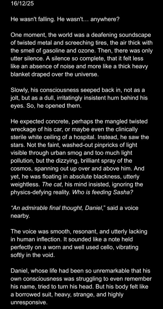 Black background with white text reading:

"16/12/25

He wasn't falling. He wasn't… anywhere?

One moment, the world was a deafening soundscape of twisted metal and screeching tires, the air thick with the smell of gasoline and ozone. Then, there was only utter silence. A silence so complete, that it felt less like an absence of noise and more like a thick heavy blanket draped over the universe.

Slowly, his consciousness seeped back in, not as a jolt, but as a dull, irritatingly insistent hum behind his eyes. So, he opened them.

He expected concrete, perhaps the mangled twisted wreckage of his car, or maybe even the clinically sterile white ceiling of a hospital. Instead, he saw the stars. Not the faint, washed-out pinpricks of light visible through urban smog and too much light pollution, but the dizzying, brilliant spray of the cosmos, spanning out up over and above him. And yet, he was floating in absolute blackness, utterly weightless. The cat, his mind insisted, ignoring the physics-defying reality. Who is feeding Sasha?

“An admirable final thought, Daniel,” said a voice nearby.

The voice was smooth, resonant, and utterly lacking in human inflection. It sounded like a note held perfectly on a worn and well used cello, vibrating softly in the void.

Daniel, whose life had been so unremarkable that his own consciousness was struggling to even remember his name, tried to turn his head. But his body felt like a borrowed suit, heavy, strange, and highly unresponsive."