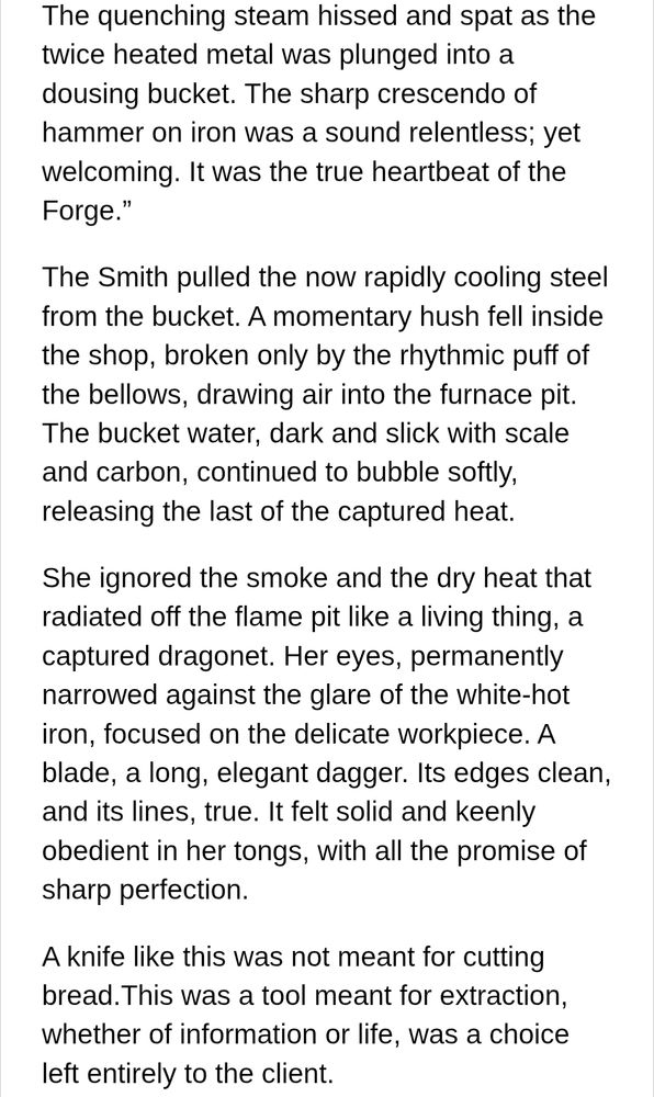 A white background with black text reading:

The quenching steam hissed and spat as the twice heated metal was plunged into a dousing bucket. The sharp crescendo of hammer on iron was a sound relentless; yet welcoming. It was the true heartbeat of the Forge.”

The Smith pulled the now rapidly cooling steel from the bucket. A momentary hush fell inside the shop, broken only by the rhythmic puff of the bellows, drawing air into the furnace pit. The bucket water, dark and slick with scale and carbon, continued to bubble softly, releasing the last of the captured heat. 

She ignored the smoke and the dry heat that radiated off the flame pit like a living thing, a captured dragonet. Her eyes, permanently narrowed against the glare of the white-hot iron, focused on the delicate workpiece. A blade, a long, elegant dagger. Its edges clean, and its lines, true. It felt solid and keenly obedient in her tongs, with all the promise of sharp perfection.
A knife like this was not meant for cutting bread.This was a tool meant for extraction, whether of information or life, was a choice left entirely to the client.


