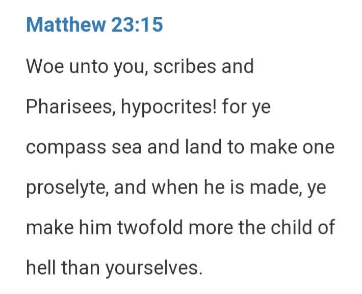 Woe unto you, scribes and Pharisees, hypocrites! For ye compass sea and land to make one proselyte, and when he is made, ye make him twofold more the child of hell than yourselves.