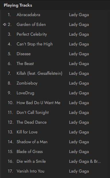 Playing Tracks
1. Abracadabra - Lady Gaga
2. Garden of Eden - Lady Gaga
3. Perfect Celebrity - Lady Gaga
4. Can't Stop the High - Lady Gaga
5. Disease - Lady Gaga
6. The Beast - Lady Gaga
7. Killah (feat. Gesaffelstein) - Lady Gaga
8. Zombieboy - Lady Gaga
9. LoveDrug - Lady Gaga
10. How Bad Do U Want Me - Lady Gaga
11. Don't Call Tonight - Lady Gaga
12. The Dead Dance - Lady Gaga
13. Kill for Love - Lady Gaga
14. Shadow of a Man - Lady Gaga
15. Blade of Grass - Lady Gaga
16. Die with a Smile - Lady Gaga & Bruno Mars (Bruno is cut off with ellipses after Br)
17. Vanish Into You - Lady Gaga