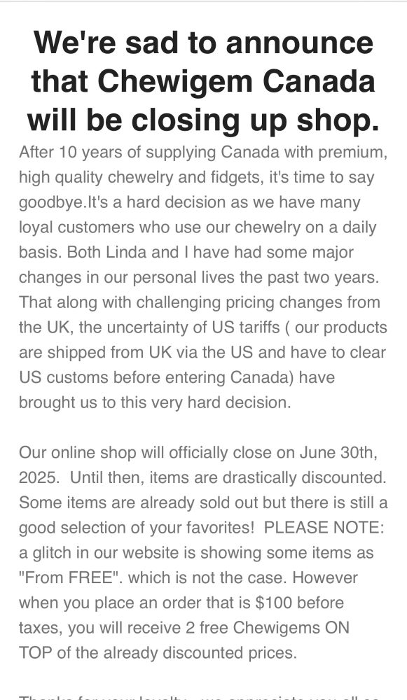 A screen shot from and email that says:

We're sad to announce that Chewigem Canada will be closing up shop.
After 10 years of supplying Canada with premium, high quality chewelry and fidgets, it's time to say goodbye. It's a hard decision as we have many loyal customers who use our chewelry on a daily basis. Both Linda and I have had some major changes in our personal lives the past two years.
That along with challenging pricing changes from the UK, the uncertainty of US tariffs ( our products are shipped from UK via the US and have to clear
US customs before entering Canada) have brought us to this very hard decision.
Our online shop will officially close on June 30th, 2025. Until then, items are drastically discounted.
Some items are already sold out but there is still a good selection of your favorites! 
PLEASE NOTE: a glitch in our website is showing some items as "From FREE" which is not the case. However
when you place an order that is $100 before taxes, you will receive 2 free Chewigems ON TOP of the already discounted prices.