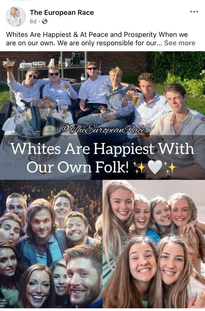 A screenshot taken of a post on a Facebook page which calls itself “The European Race”. It is composed of a three photo collage; each photo depicts groups of Caucasian people smiling at the camera. The bottom left photo appears to depict three of the stars from the TV series “Supernatural”: Jensen Ackles, Misha Collins, and Jared Padalecki.

There is text, in white, which reads: “Whites Are Happiest With Our Own Folk!” There is also the page name “The European Race” in white script.