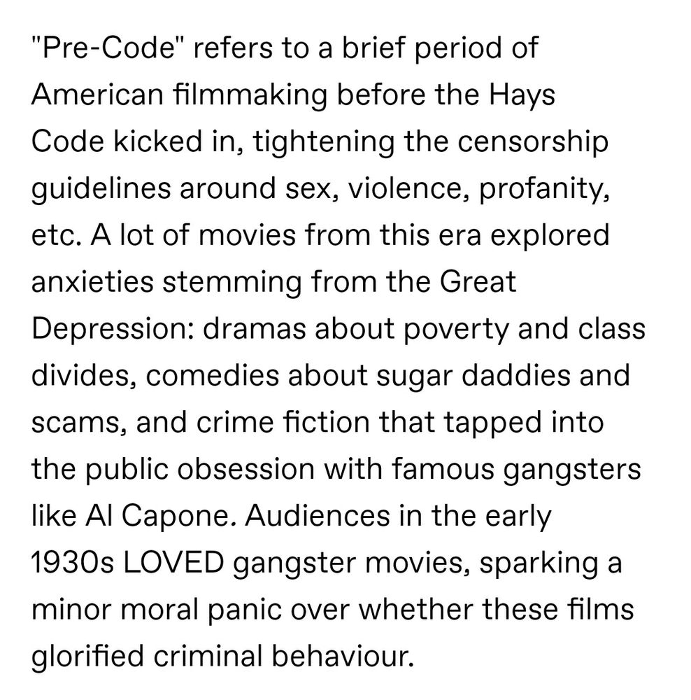 "Pre-Code" refers to a brief period of American filmmaking before the Hays Code kicked in, tightening the censorship guidelines around sex, violence, profanity, etc. A lot of movies from this era explored anxieties stemming from the Great Depression: dramas about poverty and class divides, comedies about sugar daddies and scams, and crime fiction that tapped into the public obsession with famous gangsters like Al Capone. Audiences in the early 1930s LOVED gangster movies, sparking a minor moral panic over whether these films glorified criminal behaviour.