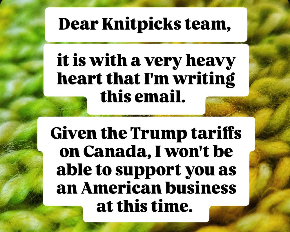 Dear Knitpicks team, 
it is with a very heavy heart that I'm writing this email. 
Given the Trump tariffs on Canada, I won't be able to support you as an American business at this time.