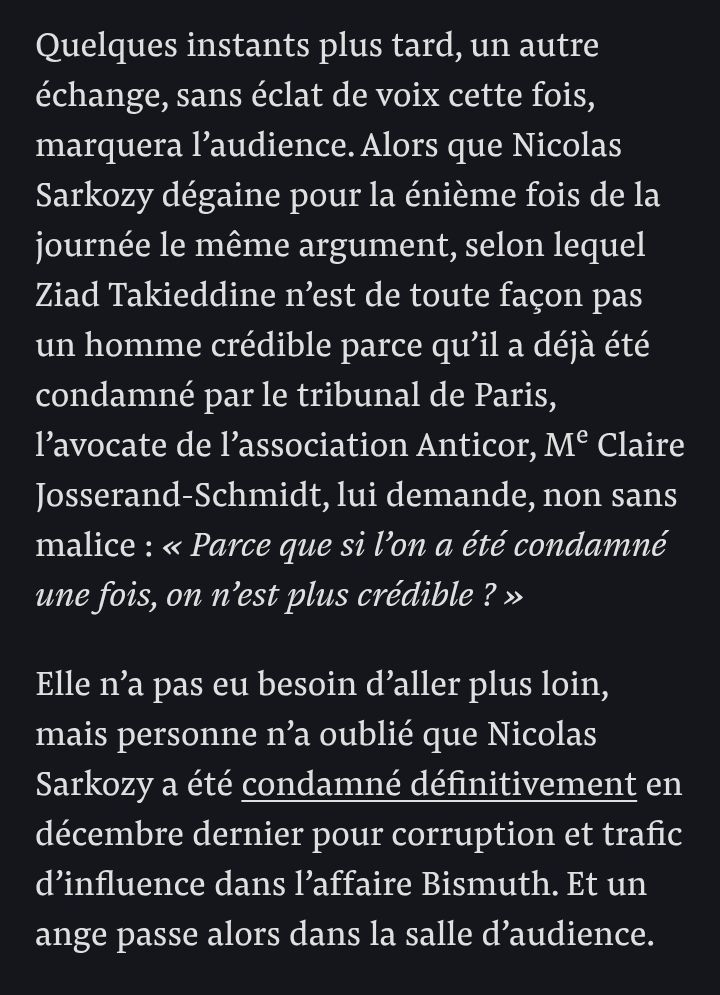 Capture d'écran de Mediapart : article de Fabrice Arfi, détaillant une scène du procès actuel de Sarkozy :

"Quelques instants plus tard, un autre échange, sans éclat de voix cette fois, marquera l’audience. Alors que Nicolas Sarkozy dégaine pour la énième fois de la journée le même argument, selon lequel Ziad Takieddine n’est de toute façon pas un homme crédible parce qu’il a déjà été condamné par le tribunal de Paris, l’avocate de l’association Anticor, Me Claire Josserand-Schmidt, lui demande, non sans malice : « Parce que si l’on a été condamné une fois, on n’est plus crédible ? »

Elle n’a pas eu besoin d’aller plus loin, mais personne n’a oublié que Nicolas Sarkozy a été condamné définitivement en décembre dernier pour corruption et trafic d’influence dans l’affaire Bismuth. Et un ange passe alors dans la salle d’audience."