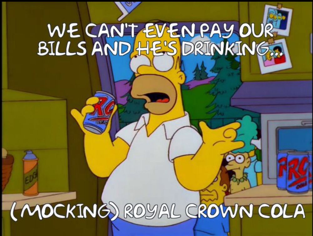 Homer Simpson: "We can't even pay our bills and he's drinking (mocking) Royal. Crown. Cooola.