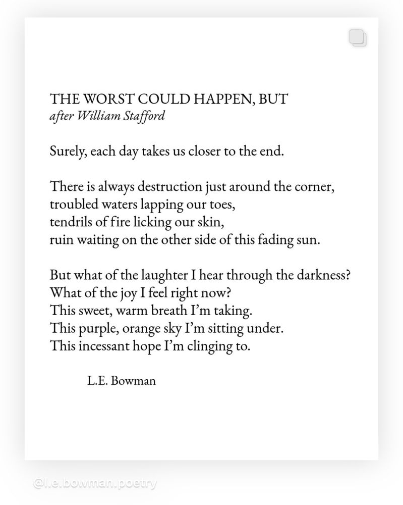 The Worst Could Happen, But After William Stafford Surely, each day takes us closer to the end. We There is always destruction around the corner, troubled waters lapping our toes, tendrils of fire licking our skin, ruin waiting on the other side of this fading sun. But what of the laughter I hear through the darkness? What of the joy I feel right now? This sweet, warm breath I’m taking. This purple, orange sky I’m sitting under. This incessant hope I’m cling to. -L.E. Bowman