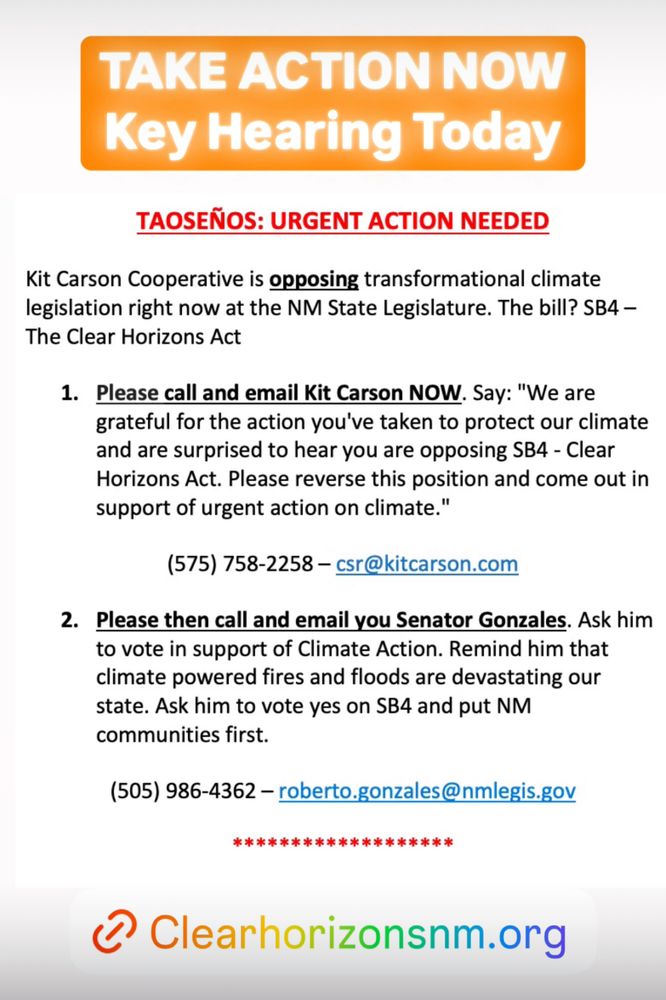 TAOSEÑOS: URGENT ACTION NEEDED
Kit Carson Cooperative is opposing transformational climate legislation right now at the NM State Legislature. The bill? SB4 – The Clear Horizons Act 
1.	Please call and email Kit Carson NOW. Say: "We are grateful for the action you've taken to protect our climate and are surprised to hear you are opposing SB4 - Clear Horizons Act. Please reverse this position and come out in support of urgent action on climate."
(575) 758-2258 – csr@kitcarson.com
2.	Please then call and email you Senator Gonzales. Ask him to vote in support of Climate Action. Remind him that climate powered fires and floods are devastating our state. Ask him to vote yes on SB4 and put NM communities first. 
(505) 986-4362 – roberto.gonzales@nmlegis.gov

