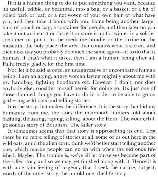Excerpt from Ursula K. Le Guin's essay, The Carrier Bag Theory of Fiction:

"If it is a human thing to do to put something you want, because it's useful, edible, or beautiful, into a bag, or a basket, or a bit of rolled bark or leaf, or a net woven of your own hair, or what have you, and then take it home with you, home being another, larger kind of pouch or bag, a container for people, and then later on you take it out and eat it or share it or store it up for winter in a solider container or put it in the medicine bundle or the shrine or the museum, the holy place, the area that contains what is sacred, and then next day you probably do much the same again—if to do that is human, if that's what it takes, then I am a human being after all.
Fully, freely, gladly, for the first time.
Not, let it be said at once, an unaggressive or uncombative human being. I am an aging, angry woman laying mightily about me with my handbag, fighting hoodlums off. However I don't, nor does anybody else, consider myself heroic for doing so. It's just one of those damned things you have to do in order to be able to go on gathering wild oats and telling stories.
It is the story that makes the difference. It is the story that hid my humanity from me, the story the mammoth hunters told about bashing, thrusting, raping, killing, about the Hero. The wonderful, poisonous story of Botulism. The killer story.
It sometimes seems that that story is approaching its end. Lest there be no more telling of stories at all, some of us out here in the wild oats, amid the alien corn, think we'd better start telling another one, which maybe people can go on with when the old one's fin-ished. Maybe. The trouble is, we've all let ourselves become part of the killer story, and so we may get finished along with it. Hence it is with a certain feeling of urgency that I seek the nature, subject, words of the other story, the untold one, the life story.