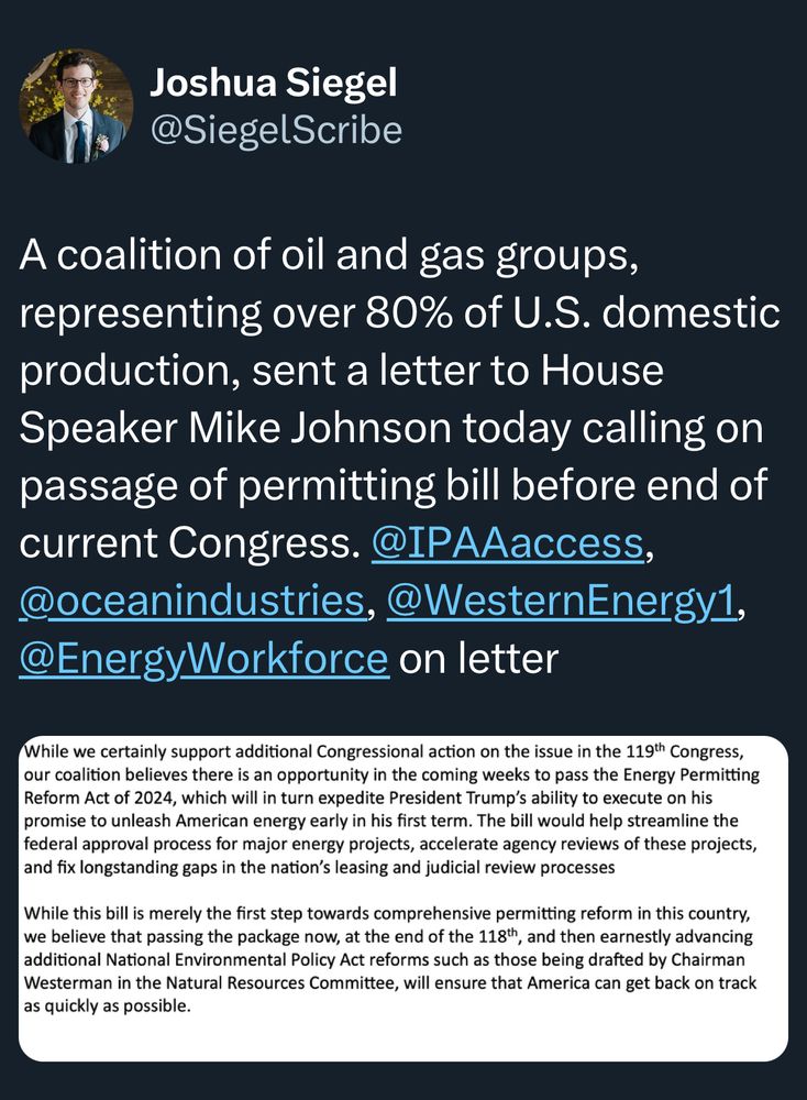Joshua Siegel @SiegelScribe
A coalition of oil and gas groups, representing over 80% of U.S. domestic production, sent a letter to House Speaker Mike Johnson today calling on passage of permitting bill before end of current Congress. @IPAAaccess, @oceanindustries, @WesternEnergy1,
@EnergyWorkforce on letter
While we certainly support additional Congressional action on the issue in the 119th Congress, our coalition believes there is an opportunity in the coming weeks to pass the Energy Permitting Reform Act of 2024, which will in turn expedite President Trump's ability to execute on his promise to unleash American energy early in his first term. The bill would help streamline the federal approval process for major energy projects, accelerate agency reviews of these projects, and fix longstanding gaps in the nation's leasing and judicial review processes
While this bill is merely the first step towards comprehensive permitting reform in this country, we believe that passing the package now, at the end of the 118th, and then earnestly advancing additional National Environmental Policy Act reforms such as those being drafted by Chairman Westerman in the Natural Resources Committee, will ensure that America can get back on track as quickly as possible.