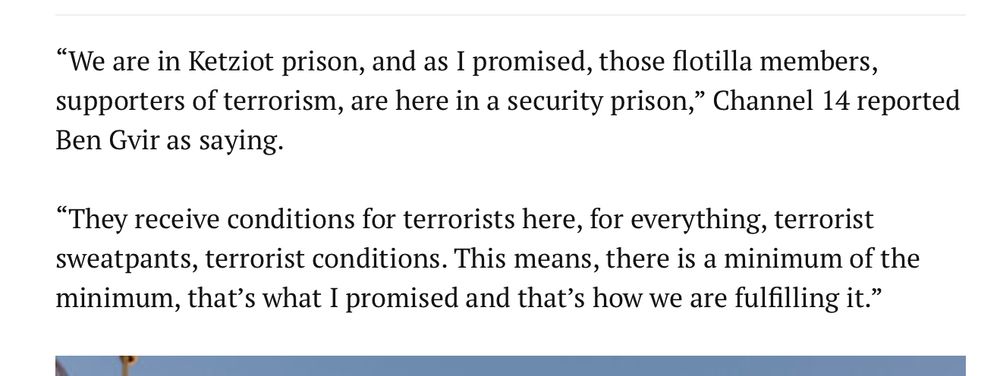 "We are in Ketziot prison, and as I promised, those flotilla members,
supporters of terrorism, are here in a security prison," Channel 14 reported
Ben Gir as saying. "They receive conditions for terrorists here, for everything, terrorist sweatpants, terrorist conditions. This means, there is a minimum of the
minimum, that's what I promised and that's how we are fulfilling it."