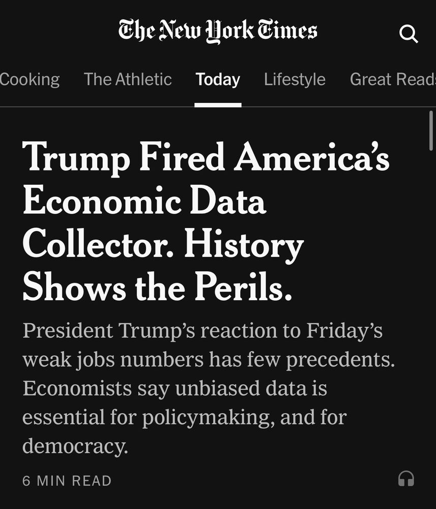 THE NEW YORK TIMES 

Top Story:

Trump Fired America's
Economic Data
Collector. History Shows the Perils.
President Trump's reaction to Friday's weak jobs numbers has few precedents.
Economists say unbiased data is essential for policymaking, and for democracy.
6 MIN READ