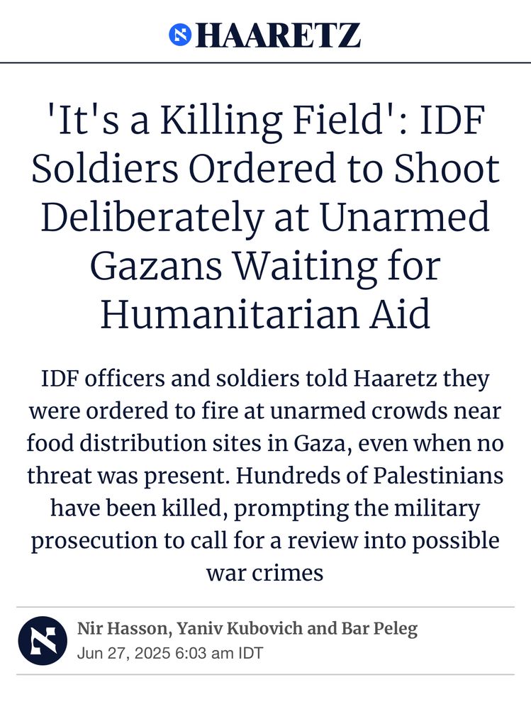 © HAARETZ
'It's a Killing Field': IDF
Soldiers Ordered to Shoot Deliberately at Unarmed Gazans Waiting for Humanitarian Aid
IDF officers and soldiers told Haaretz they were ordered to fire at unarmed crowds near food distribution sites in Gaza, even when no threat was present. Hundreds of Palestinians have been killed, prompting the military prosecution to call for a review into possible war crimes
Nir Hasson, Yaniv Kubovich and Bar Peleg Jun 27, 2025 6:03 am IDT
