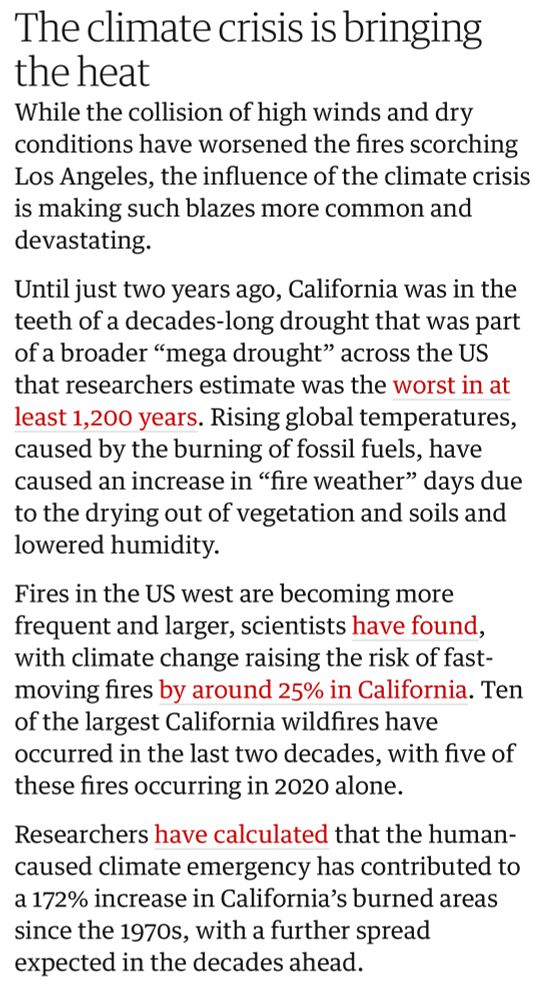 The climate crisis is bringing the heat
While the collision of high winds and dry conditions have worsened the fires scorching Los Angeles, the influence of the climate crisis is making such blazes more common and devastating.
Until just two years ago, California was in the teeth of a decades-long drought that was part of a broader "mega drought" across the US that researchers estimate was the worst in at least 1,200 years. Rising global temperatures, caused by the burning of fossil fuels, have caused an increase in "fire weather" days due to the drying out of vegetation and soils and lowered humidity.
Fires in the US west are becoming more frequent and larger, scientists have found, with climate change raising the risk of fast-moving fires by around 25% in California. Ten of the largest California wildfires have occurred in the last two decades, with five of these fires occurring in 2020 alone.
Researchers have calculated that the human-caused climate emergency has contributed to a 172% increase in California's burned areas since the 1970s, with a further spread expected in the decades ahead.
