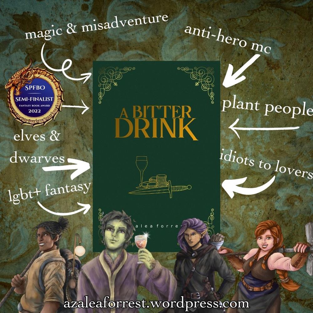 A Bitter Drink by Azalea Forrest. SPFBO semi-finalist 2022. A dark green cover with gold text, featuring a wine glass, a pile of gold, and a dagger. Character images feature Rowan, the green skinned plant-man in lavender robes holding wine with a smirk, a dark skinned dreaded traveller with a bo staff and a large pack on his back, grinning, a grumpy looking purple haired elf in all black, and a redheaded grinning female dwarf holding a massive hammer. Words surround the book: magic & misadventure, anti-hero MC, elves & dwarves, lgbt+ fantasy, plant people, idiots to lovers. azaleaforrest.wordpress.com