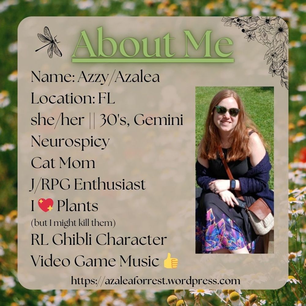 ABOUT ME graphic for Azalea Forrest
Image of a redheaded woman wearing a crystal skirt looking at the camera. Flowers in the background. Old, vintage paper background.
Name: Azzy/Azalea
Location: FL
she/her 30's Gemini
Neurospicy
Cat mom
J/RPG Enthusiast
I <3 plants
(but i might kill them)
RL Ghibli Character
Video Game Music 👍
azaleaforrest.wordpress.com