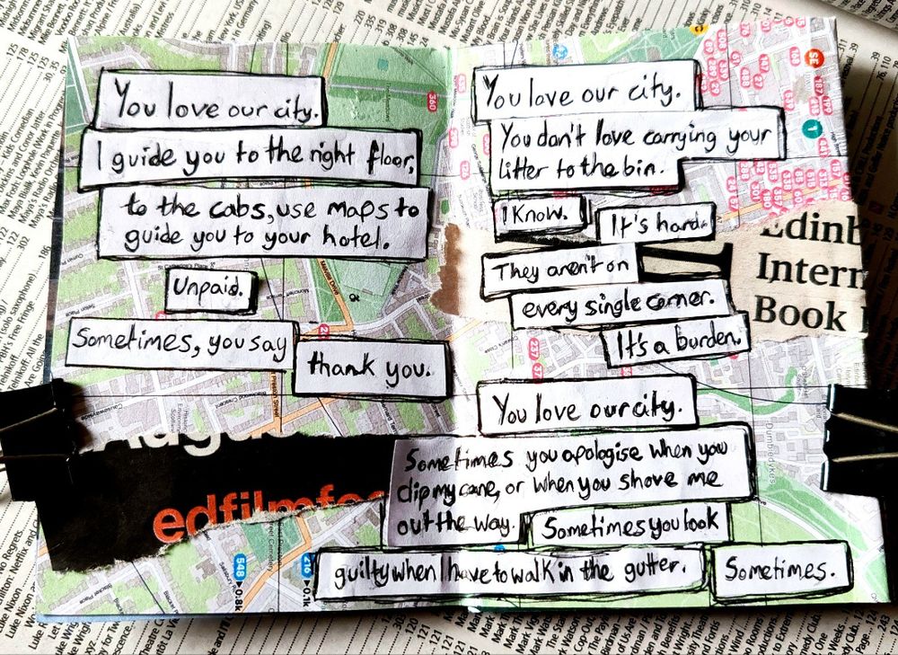 You love our city.
I guide you to the right floor, to the cabs, use maps to guide you to your hotel. Unpaid. Sometimes, you say thank you.

You don't love carrying your litter to the bin. I know. It's hard. They aren't on every single corner. It's a burden.

Sometimes you apologise when you clip my cane. Sometimes you say sorry when you shove me out the way. Sometimes you look guilty when I have to walk in the gutter.
Sometimes.

image: scraps from the film festival & international book festival