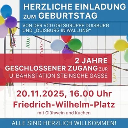 HERZLICHE EINLADUNG ZUM GEBURTSTAG VON DER VCD ORTSGRUPPE DUISBURG UND DUISBURG IN WALLUNG"
2 JAHRE
GESCHLOSSENER ZUGANG ZUR U-BAHNSTATION STEINSCHE GASSE
20.11.2025, 16.00 Uhr
Friedrich-Wilhelm-Platz
mit Glühwein und Kuchen
ALLE SIND HERZLICH WILLKOMMEN!
