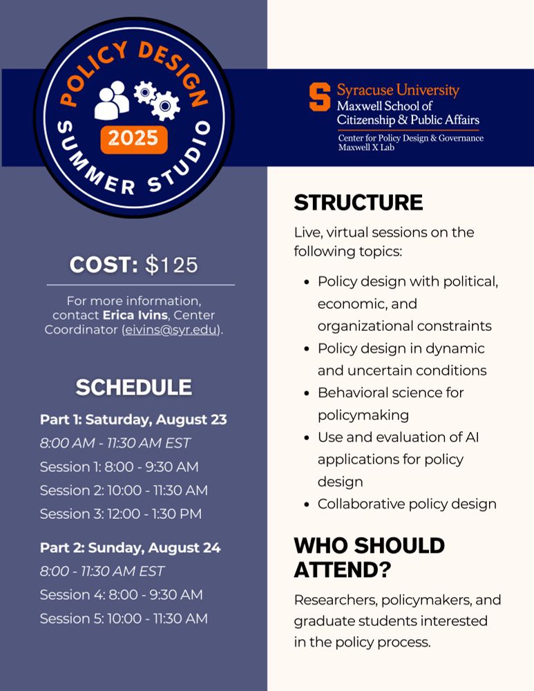 Page 2 of flyer with the following text:

Structure:
Live, virtual sessions on the following topics:
- Policy design with political, economic, and organizational constraints
- Policy design in dynamic and uncertain conditions
- Behavioral science for policymaking
- Use and evaluation of AI applications for policy design
- Collaborative policy design

Who Should Attend?: Graduate students, policymakers, and researchers interested in the policy process

Schedule:
Part 1: Saturday, August 23 (8:00 AM - 11:30 AM EST)
- Session 1: 8:00 - 9:30 AM
- Session 2: 10:00 - 11:30 AM
- Session 3: 12:00 - 1:30 PM

Part 2: Sunday, August 24 (8:00 - 11:30 AM EST)
- Session 4: 8:00 - 9:30 AM
- Session 5: 10:00 - 11:30 AM

Cost: $125

Note: For more information, contact Erica Ivins, Center Coordinator (eivins@syr.edu)

There is a logo for the Center for Policy Design & Governance and Maxwell X Lab and Policy Design Summer Studio. The color scheme is blue and orange.