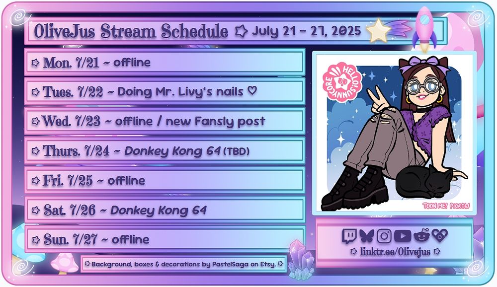 0liveJus Stream Schedule ~ July 21 - July 27, 2025

Mon. 7/21 ~ offline
Tues. 7/22 ~ Doing Mr. Livy's nails ♡
Wed. 7/23 ~ offline / new Fansly post
Thurs. 7/24 ~ Donkey Kong 64 (TBD)
Fri. 7/25 ~ offline
Sat. 7/26 ~ Donkey Kong 64
Sun. 7/27 ~ offline