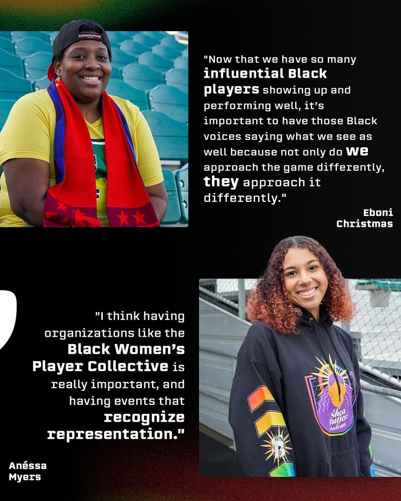 Photos of Eboni Christmas and Anéssa Myers with quotes from each of them. “Now that we have so many influential Black players showing up and performing well, it’s important to have those Black voices saying what we see as well because not only do we approach the game differently, they approach it differently.” -Eboni “I think having organizations like the Black Women’s Player Collective is really important, and having events that recognize representation” -Anéssa