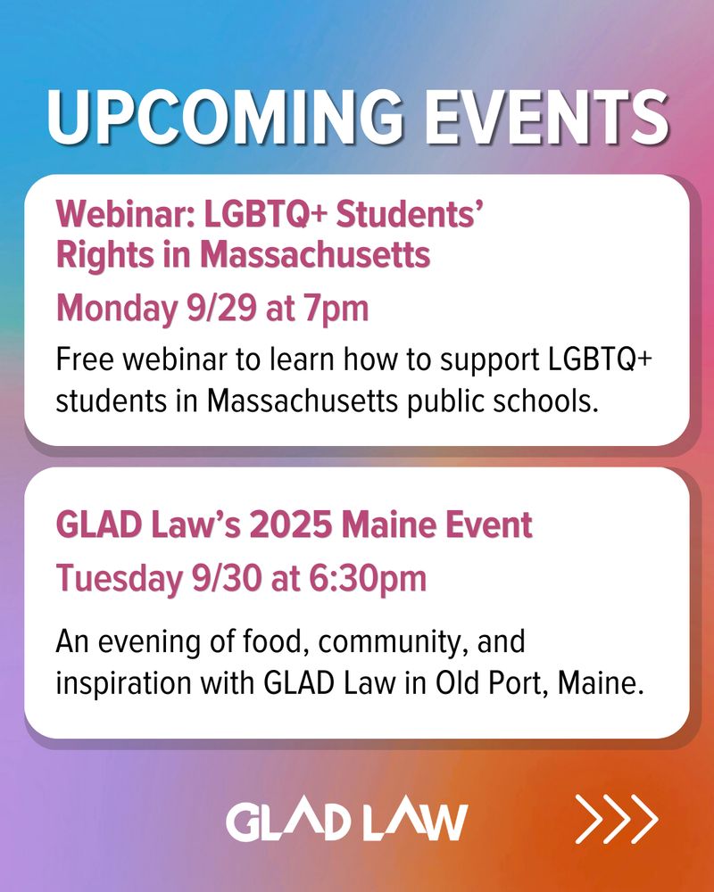 tie dye background with colors blue, pink, purple, and orange. Text at the top that says: "Upcoming Events" with two white text boxes below that state: "Webinar: LGBTQ+ Students’ Rights in Massachusetts; Monday 9/29 at 7pm; Free webinar to learn how to support LGBTQ+ students in Massachusetts public schools." and "GLAD Law’s 2025 Maine Event; Tuesday 9/30 at 6:30pm; An evening of food, community, and inspiration with GLAD Law in Old Port, Maine." The GLAD Law logo is in the bottom center with an arrow to the right. 