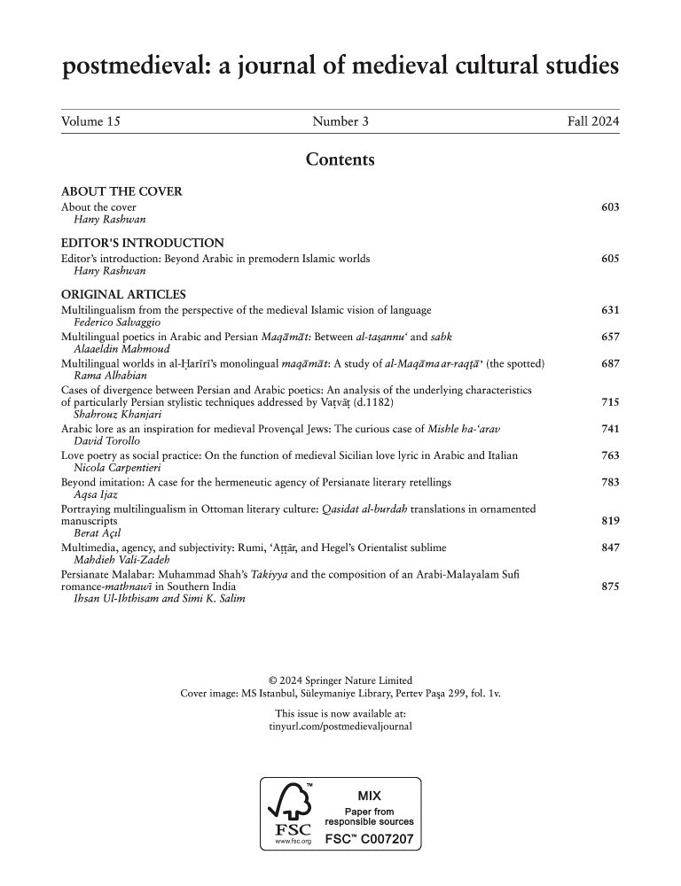 Table of contents for postmedieval's issue 15.3:
- 'Multilingualism from the perspective of the medieval Islamic vision of language', Federico Salvaggio
- 'Multilingual poetics in Arabic and Persian Maqāmāt: Between al-taṣannu‘ and sabk', Alaaeldin Mahmoud
- 'Multilingual worlds in Ḥarīrī’s monolingual maqāmāt: A study of al-maqāma ar-Raqṭāʾ (the spotted)', Rama Alhabian
- 'Cases of divergence between Persian and Arabic poetics: An analysis of the underlying characteristics of particularly Persian stylistic techniques addressed by Vaṭvāṭ (d.1182)', Shahrouz Khanjari
- 'Arabic lore as an inspiration for medieval Provençal Jews: The curious case of Mishle ha-‘arav', David Torollo
- 'Love poetry as social practice: On the function of medieval Sicilian love lyric in Arabic and Italian', Nicola Carpentieri
- 'Beyond imitation: A case for the hermenutic agency of Persianate literary retellings', Aqsa Ijaz
- 'Portraying multilingualism in Ottoman literary culture: Qasidat al-burdah translations in ornamented manuscripts', Berat Açıl
- 'Multimedia, agency, and subjectivity: Rumi, ‘Aṭṭār, and Hegel’s Orientalist sublime', Mahdieh Vali-Zadeh
- 'Persianate Malabar: Muḥammad Shāh’s Takiyya and the composition of an Arabi-Malayalam Sufi romance-mathnawī in Southern India', Ihsan Ul-Ihthisam and Simi K. Salim