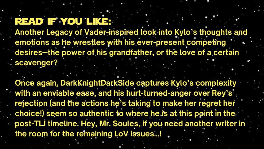 Read if you like:
Another Legacy of Vader-inspired look into Kylo’s thoughts and emotions as he wrestles with his ever-present competing desires--the power of his grandfather, or the love of a certain scavenger? 

Once again, DarkKnightDarkSide captures Kylo’s complexity with an enviable ease, and his hurt-turned-anger over Rey’s rejection (and the actions he’s taking to make her regret her choice!) seem so authentic to where he is at this point in the post-TLJ timeline. Hey, Mr. Soules, if you need another writer in the room for the remaining LoV issues...!